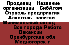 Продавец › Название организации ­ СибАтом › Отрасль предприятия ­ Алкоголь, напитки › Минимальный оклад ­ 16 000 - Все города Работа » Вакансии   . Оренбургская обл.,Медногорск г.